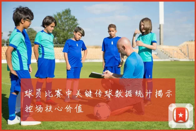球员比赛中关键传球数据统计揭示控场核心价值