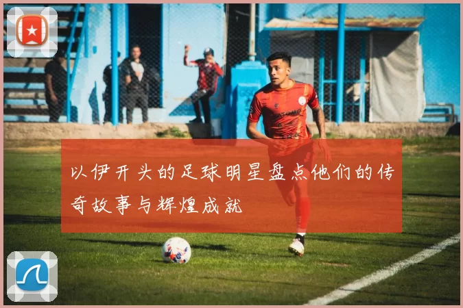 以伊开头的足球明星盘点他们的传奇故事与辉煌成就