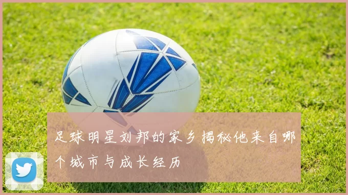足球明星刘邦的家乡揭秘他来自哪个城市与成长经历
