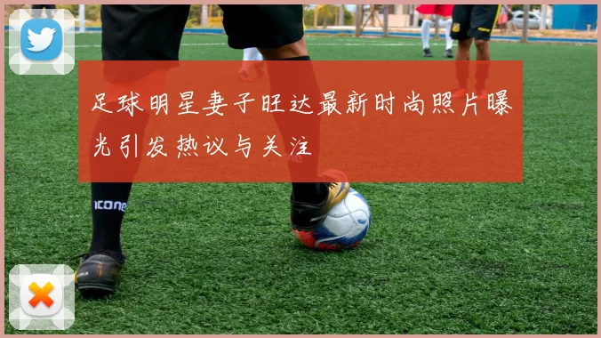 足球明星妻子旺达最新时尚照片曝光引发热议与关注