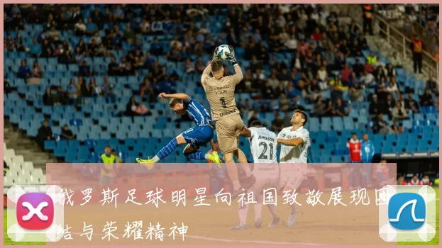 俄罗斯足球明星向祖国致敬展现团结与荣耀精神