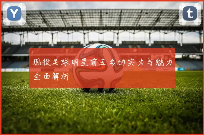 现役足球明星前五名的实力与魅力全面解析
