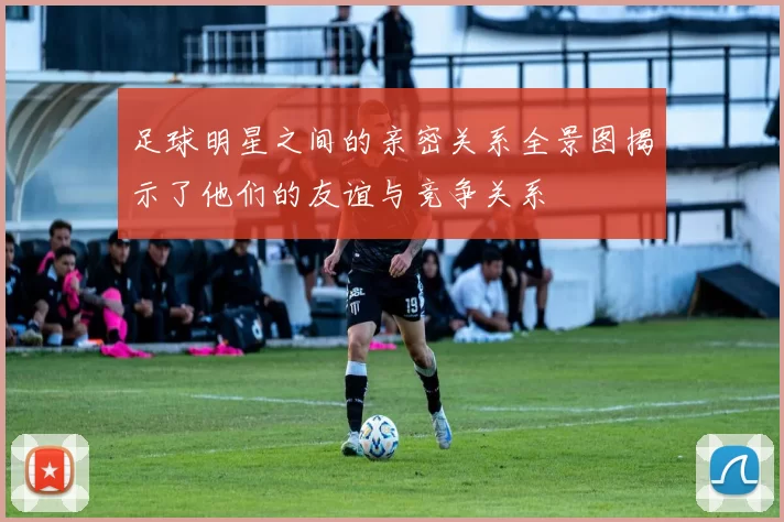 足球明星之间的亲密关系全景图揭示了他们的友谊与竞争关系