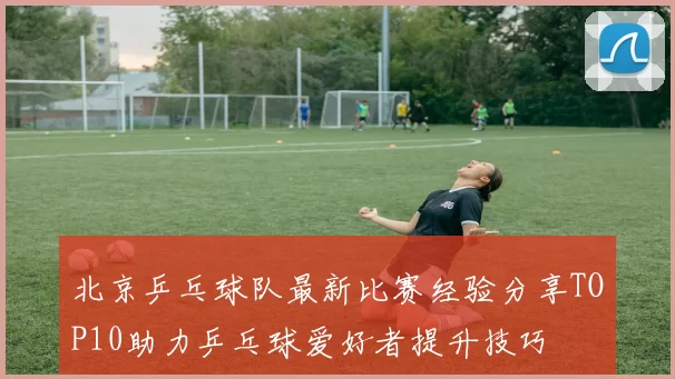 北京乒乓球队最新比赛经验分享TOP10助力乒乓球爱好者提升技巧