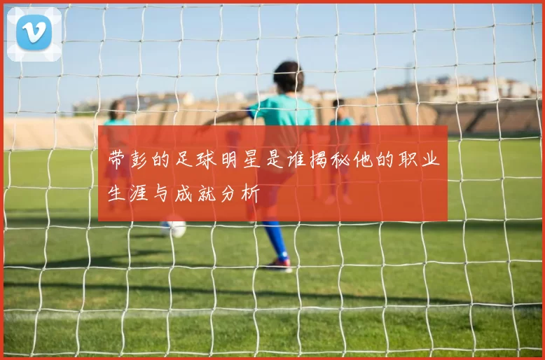带彭的足球明星是谁揭秘他的职业生涯与成就分析