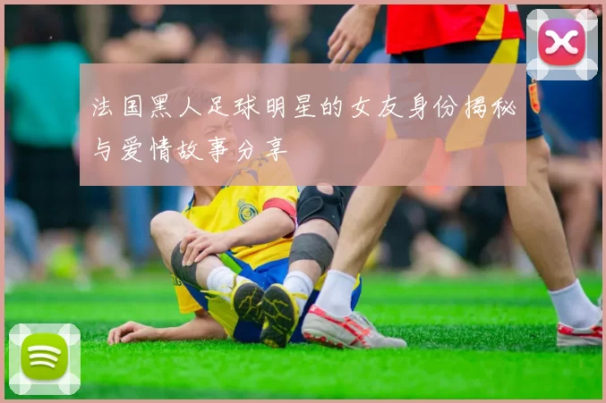 法国黑人足球明星的女友身份揭秘与爱情故事分享