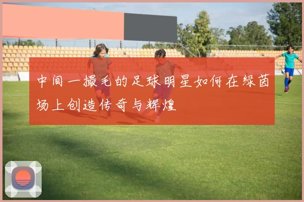 中间一撮毛的足球明星如何在绿茵场上创造传奇与辉煌