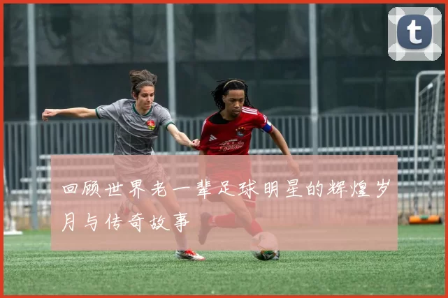 回顾世界老一辈足球明星的辉煌岁月与传奇故事