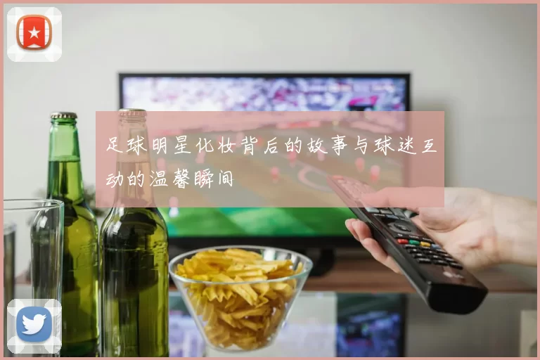 足球明星化妆背后的故事与球迷互动的温馨瞬间