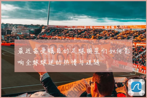 最近备受瞩目的足球明星们如何影响全球球迷的热情与追随