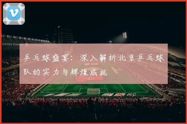 乒乓球盛宴：深入解析北京乒乓球队的实力与辉煌成就
