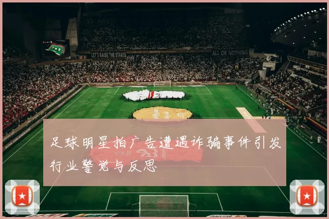 足球明星拍广告遭遇诈骗事件引发行业警觉与反思