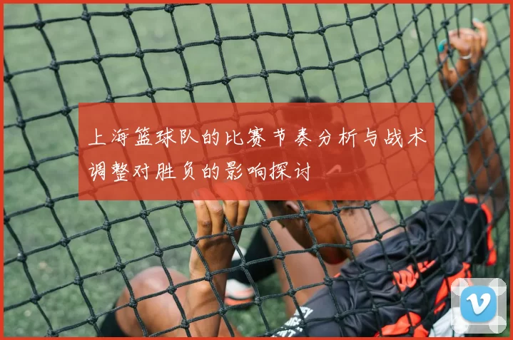 上海篮球队的比赛节奏分析与战术调整对胜负的影响探讨