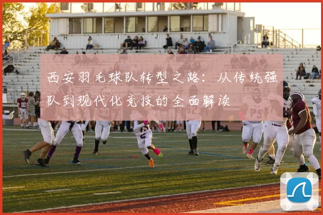 西安羽毛球队转型之路：从传统强队到现代化竞技的全面解读