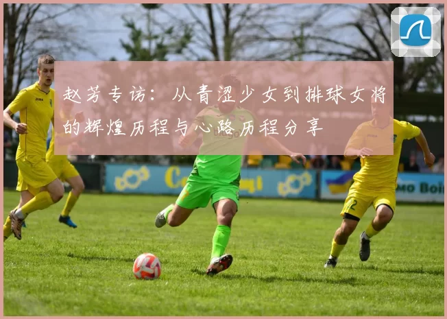 赵芳专访：从青涩少女到排球女将的辉煌历程与心路历程分享