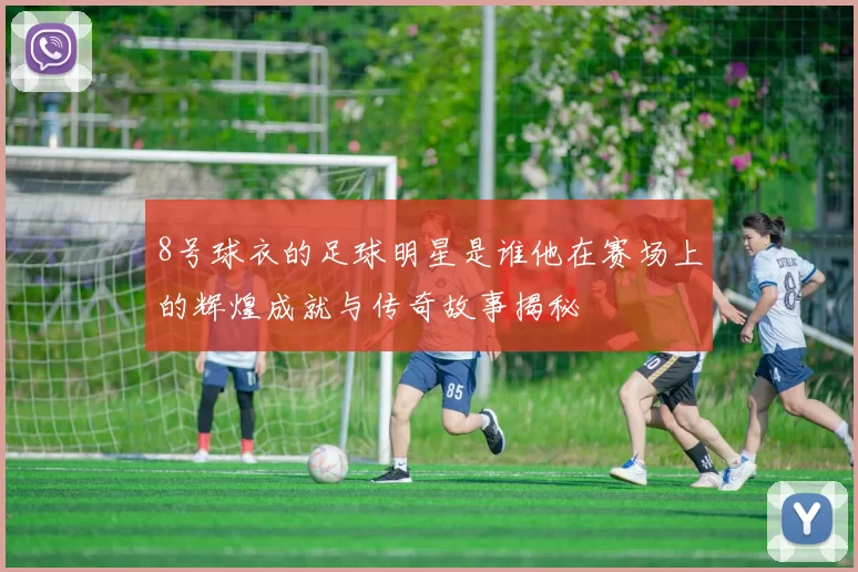 8号球衣的足球明星是谁他在赛场上的辉煌成就与传奇故事揭秘