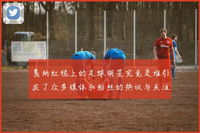戛纳红毯上的足球明星究竟是谁引发了众多媒体和粉丝的热议与关注