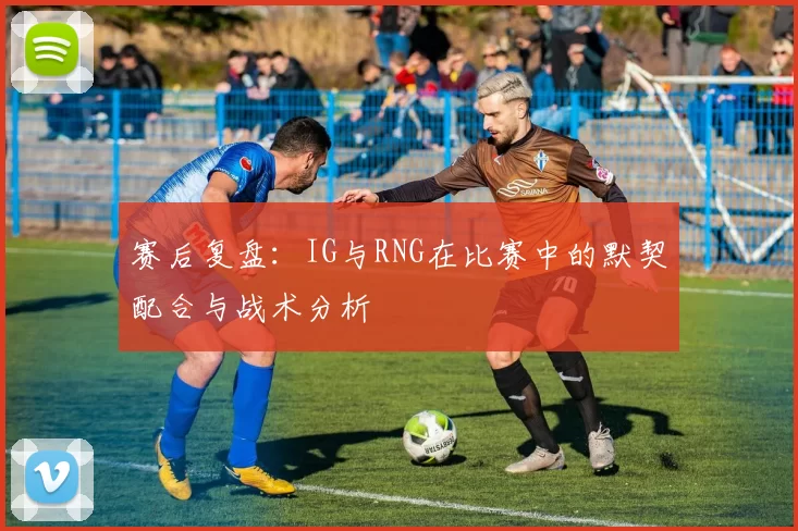 赛后复盘：IG与RNG在比赛中的默契配合与战术分析
