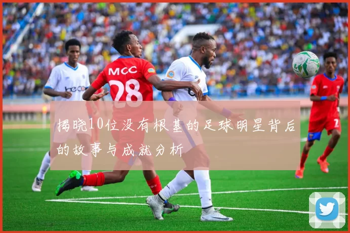 揭晓10位没有根基的足球明星背后的故事与成就分析