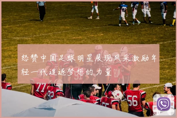 怒赞中国足球明星展现风采激励年轻一代追逐梦想的力量
