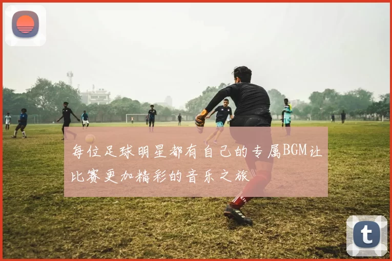 每位足球明星都有自己的专属BGM让比赛更加精彩的音乐之旅