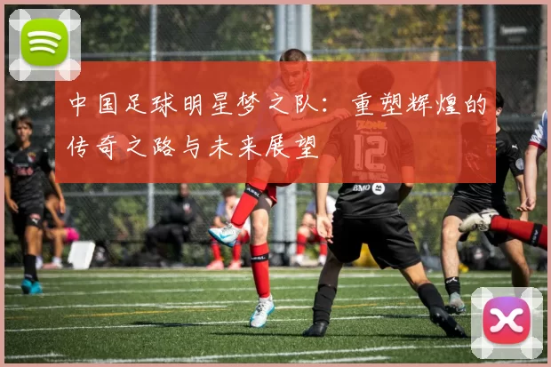 中国足球明星梦之队：重塑辉煌的传奇之路与未来展望