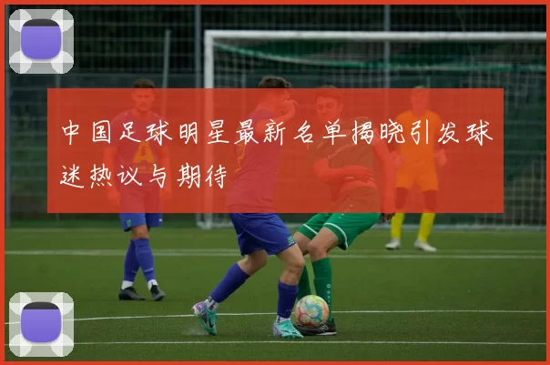 中国足球明星最新名单揭晓引发球迷热议与期待