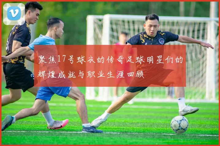 聚焦17号球衣的传奇足球明星们的辉煌成就与职业生涯回顾
