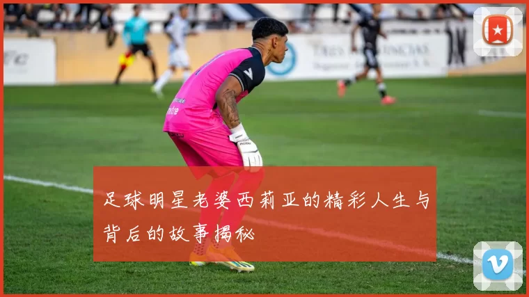 足球明星老婆西莉亚的精彩人生与背后的故事揭秘