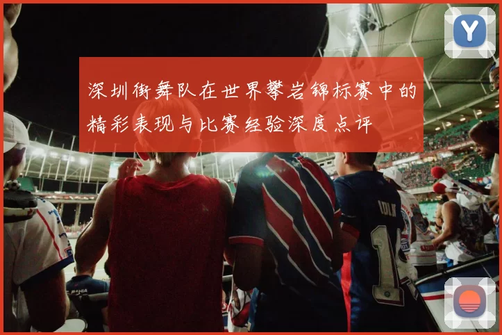 深圳街舞队在世界攀岩锦标赛中的精彩表现与比赛经验深度点评