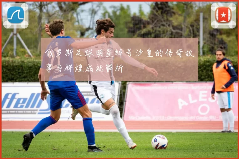 俄罗斯足球明星绰号沙皇的传奇故事与辉煌成就解析
