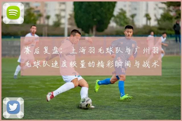 赛后复盘：上海羽毛球队与广州羽毛球队速度较量的精彩瞬间与战术分析