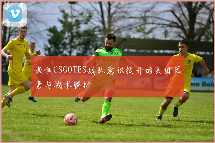 聚焦CSGOTES战队意识提升的关键因素与战术解析