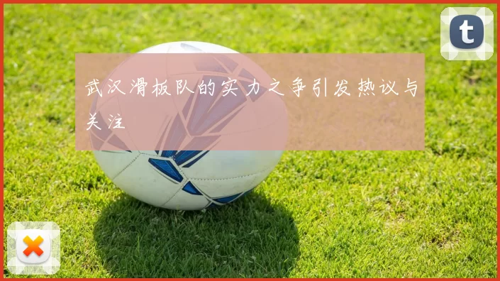 武汉滑板队的实力之争引发热议与关注