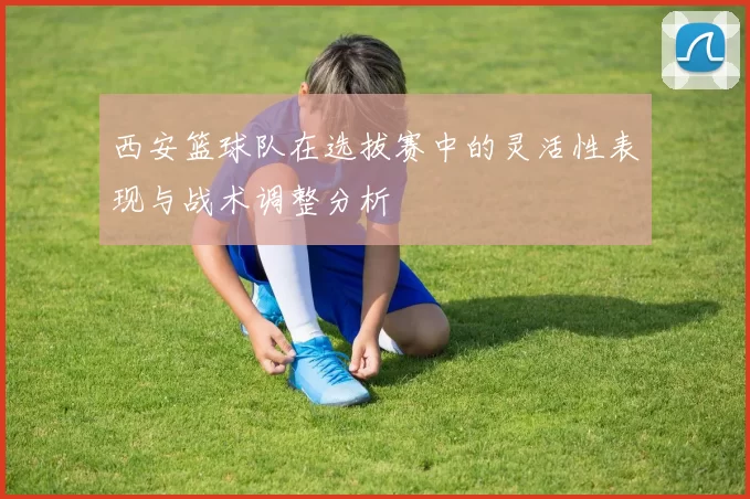 西安篮球队在选拔赛中的灵活性表现与战术调整分析