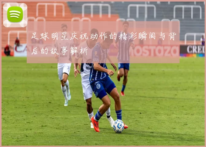 足球明星庆祝动作的精彩瞬间与背后的故事解析