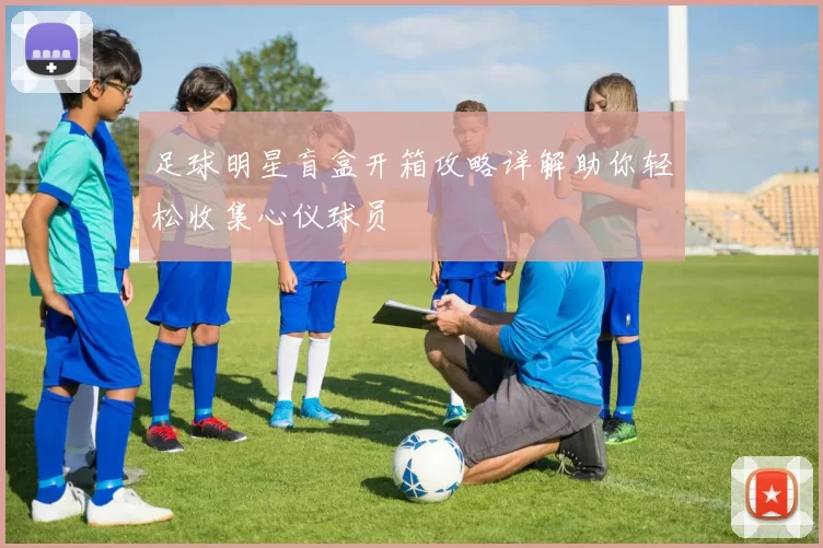足球明星盲盒开箱攻略详解助你轻松收集心仪球员