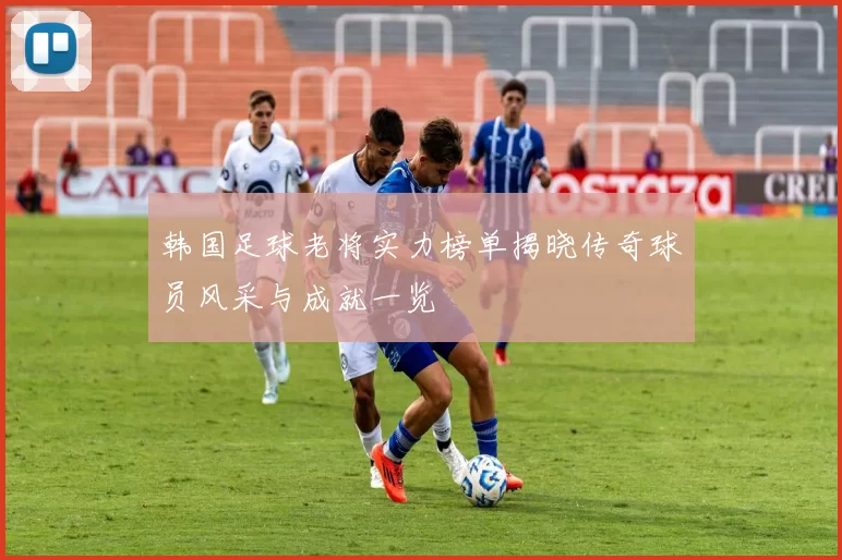 韩国足球老将实力榜单揭晓传奇球员风采与成就一览