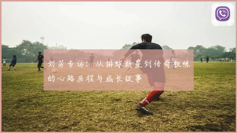 刘芳专访：从排球新星到传奇教练的心路历程与成长故事