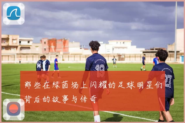 那些在绿茵场上闪耀的足球明星们背后的故事与传奇