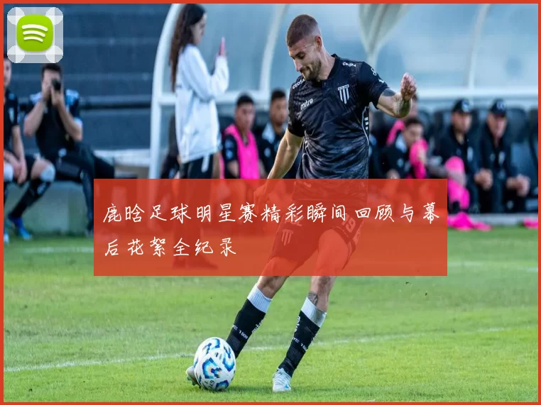 鹿晗足球明星赛精彩瞬间回顾与幕后花絮全纪录
