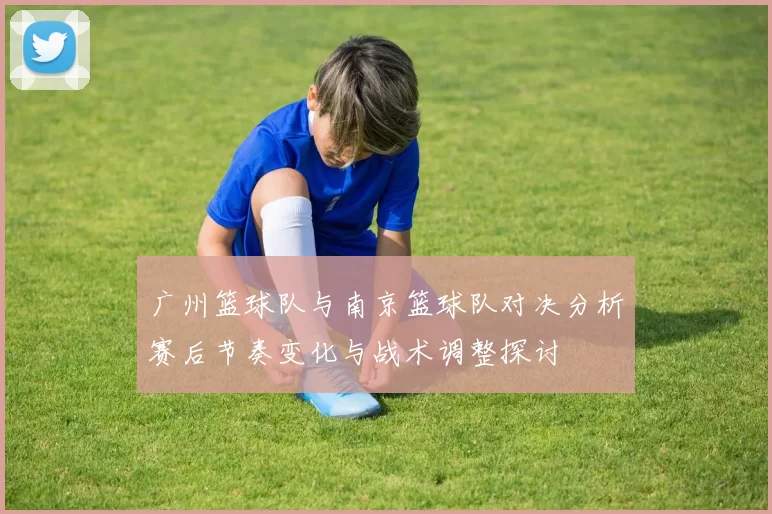 广州篮球队与南京篮球队对决分析赛后节奏变化与战术调整探讨