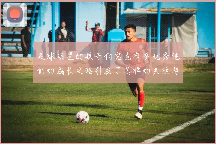 足球明星的孩子们究竟有多优秀他们的成长之路引发了怎样的关注与讨论
