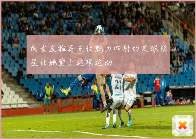 向女友推荐五位魅力四射的足球明星让她爱上这项运动