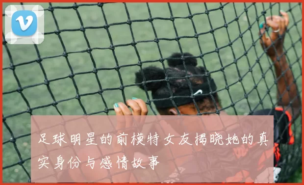 足球明星的前模特女友揭晓她的真实身份与感情故事