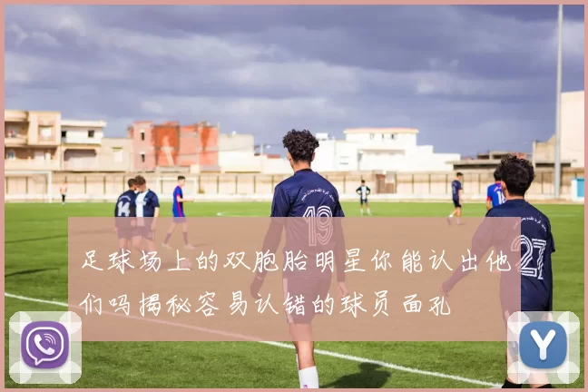 足球场上的双胞胎明星你能认出他们吗揭秘容易认错的球员面孔