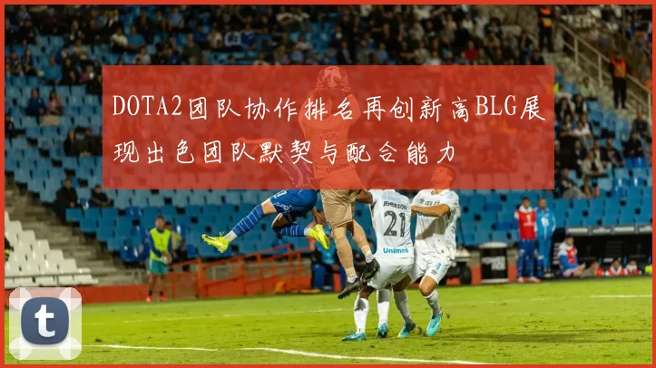 DOTA2团队协作排名再创新高BLG展现出色团队默契与配合能力