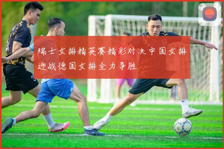 瑞士女排精英赛精彩对决中国女排迎战德国女排全力争胜