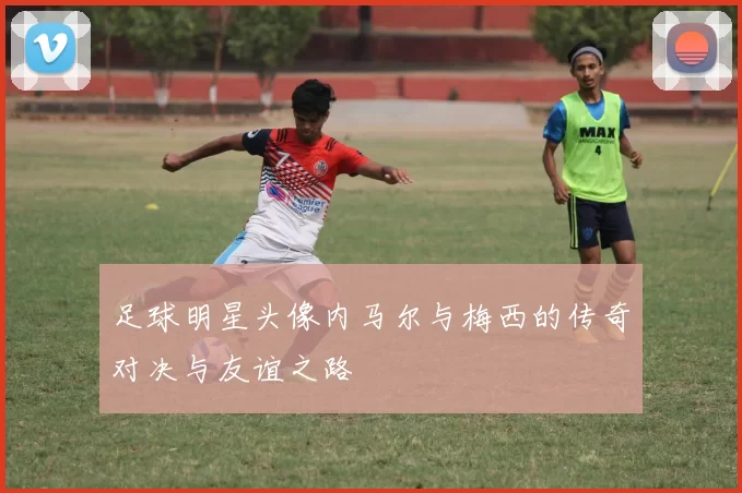 足球明星头像内马尔与梅西的传奇对决与友谊之路
