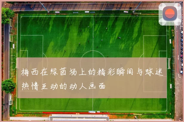 梅西在绿茵场上的精彩瞬间与球迷热情互动的动人画面